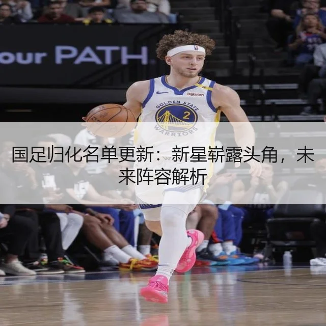 国足归化名单更新：新星崭露头角，未来阵容解析