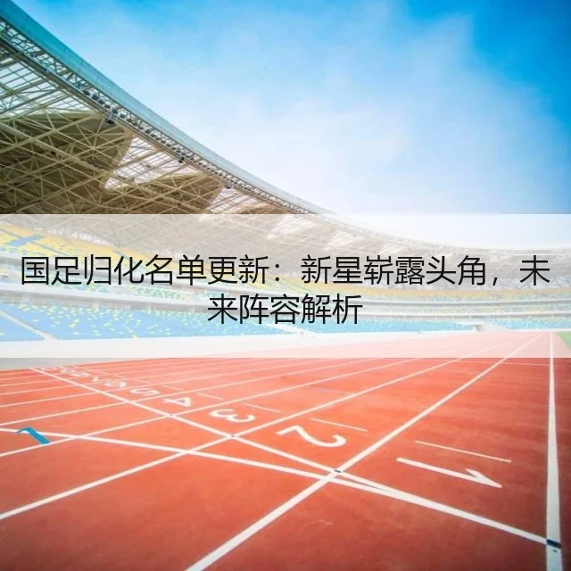 国足归化名单更新：新星崭露头角，未来阵容解析