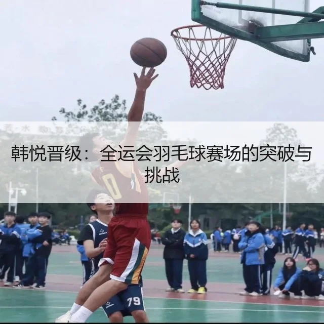 韩悦晋级：全运会羽毛球赛场的突破与挑战